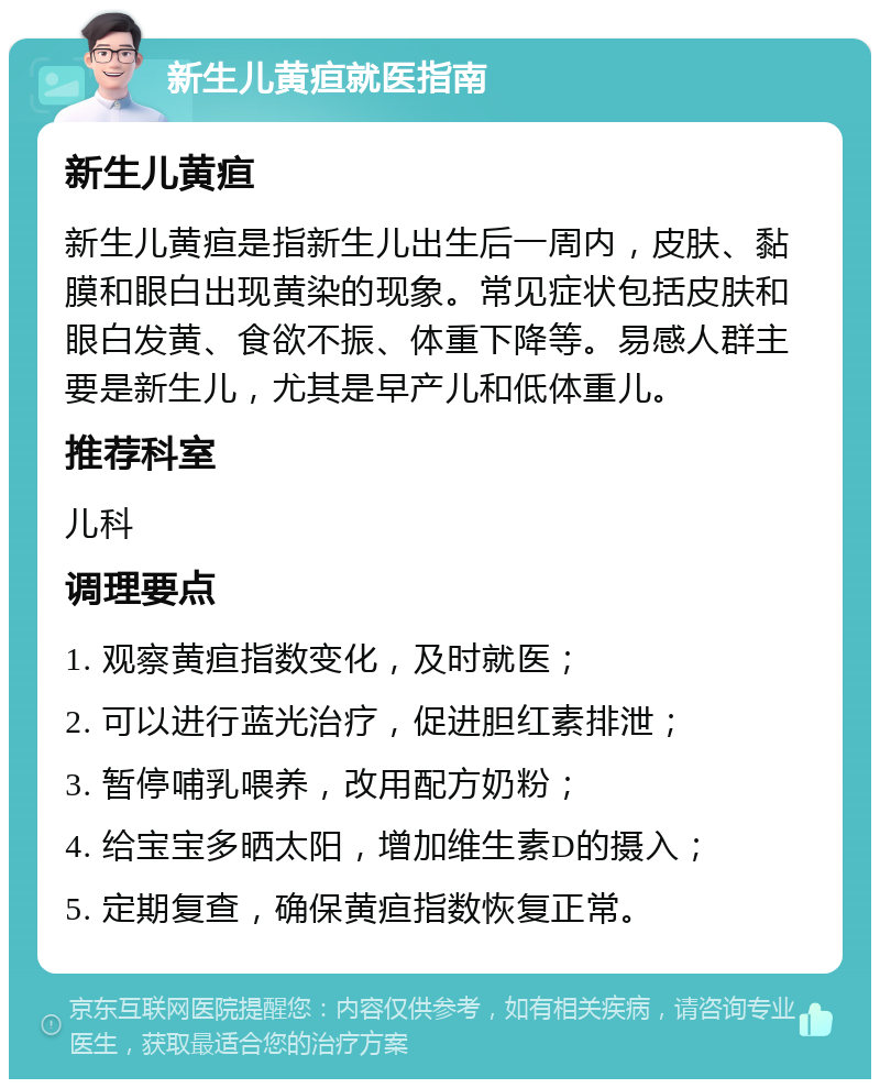 新生儿黄疸就医指南 新生儿黄疸 新生儿黄疸是指新生儿出生后一周内，皮肤、黏膜和眼白出现黄染的现象。常见症状包括皮肤和眼白发黄、食欲不振、体重下降等。易感人群主要是新生儿，尤其是早产儿和低体重儿。 推荐科室 儿科 调理要点 1. 观察黄疸指数变化，及时就医； 2. 可以进行蓝光治疗，促进胆红素排泄； 3. 暂停哺乳喂养，改用配方奶粉； 4. 给宝宝多晒太阳，增加维生素D的摄入； 5. 定期复查，确保黄疸指数恢复正常。