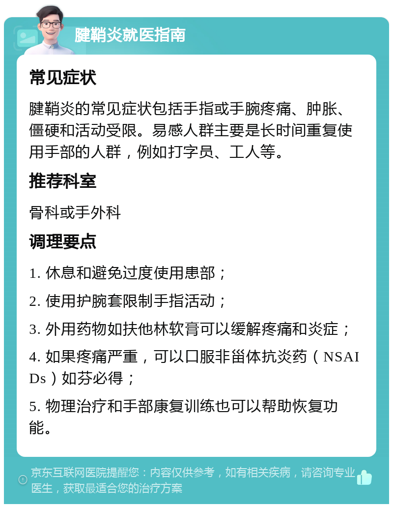 腱鞘炎就医指南 常见症状 腱鞘炎的常见症状包括手指或手腕疼痛、肿胀、僵硬和活动受限。易感人群主要是长时间重复使用手部的人群，例如打字员、工人等。 推荐科室 骨科或手外科 调理要点 1. 休息和避免过度使用患部； 2. 使用护腕套限制手指活动； 3. 外用药物如扶他林软膏可以缓解疼痛和炎症； 4. 如果疼痛严重，可以口服非甾体抗炎药（NSAIDs）如芬必得； 5. 物理治疗和手部康复训练也可以帮助恢复功能。