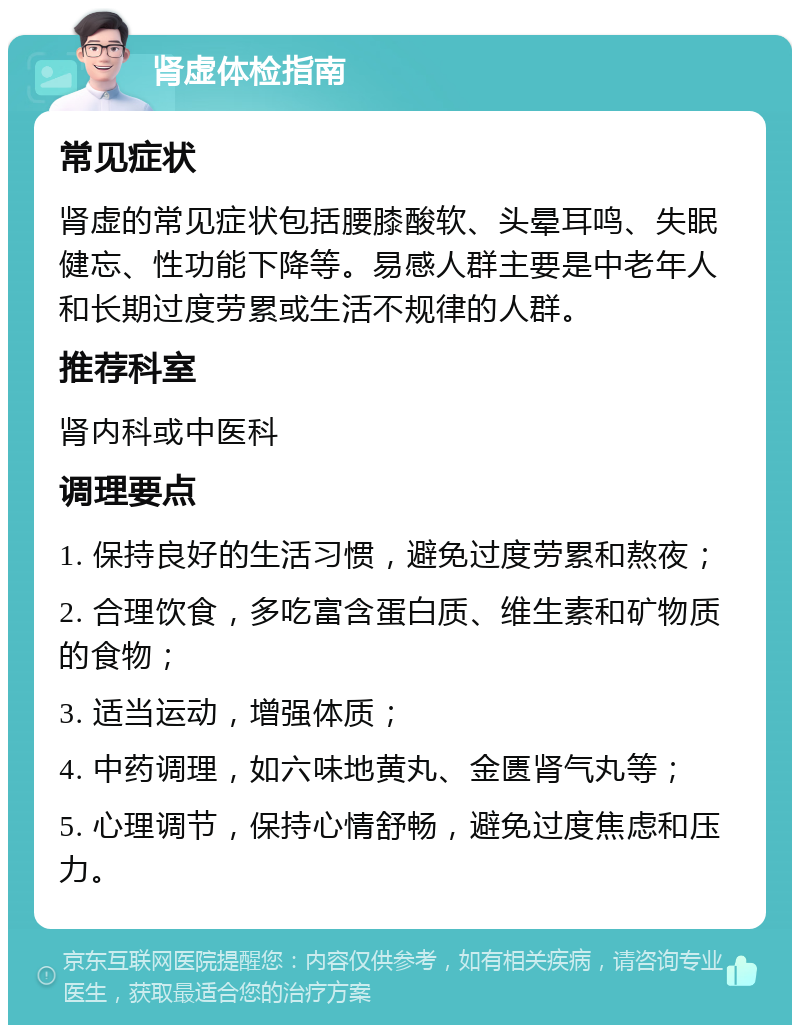 肾虚体检指南 常见症状 肾虚的常见症状包括腰膝酸软、头晕耳鸣、失眠健忘、性功能下降等。易感人群主要是中老年人和长期过度劳累或生活不规律的人群。 推荐科室 肾内科或中医科 调理要点 1. 保持良好的生活习惯，避免过度劳累和熬夜； 2. 合理饮食，多吃富含蛋白质、维生素和矿物质的食物； 3. 适当运动，增强体质； 4. 中药调理，如六味地黄丸、金匮肾气丸等； 5. 心理调节，保持心情舒畅，避免过度焦虑和压力。