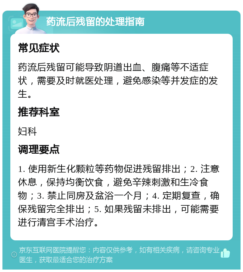 药流后残留的处理指南 常见症状 药流后残留可能导致阴道出血、腹痛等不适症状，需要及时就医处理，避免感染等并发症的发生。 推荐科室 妇科 调理要点 1. 使用新生化颗粒等药物促进残留排出；2. 注意休息，保持均衡饮食，避免辛辣刺激和生冷食物；3. 禁止同房及盆浴一个月；4. 定期复查，确保残留完全排出；5. 如果残留未排出，可能需要进行清宫手术治疗。