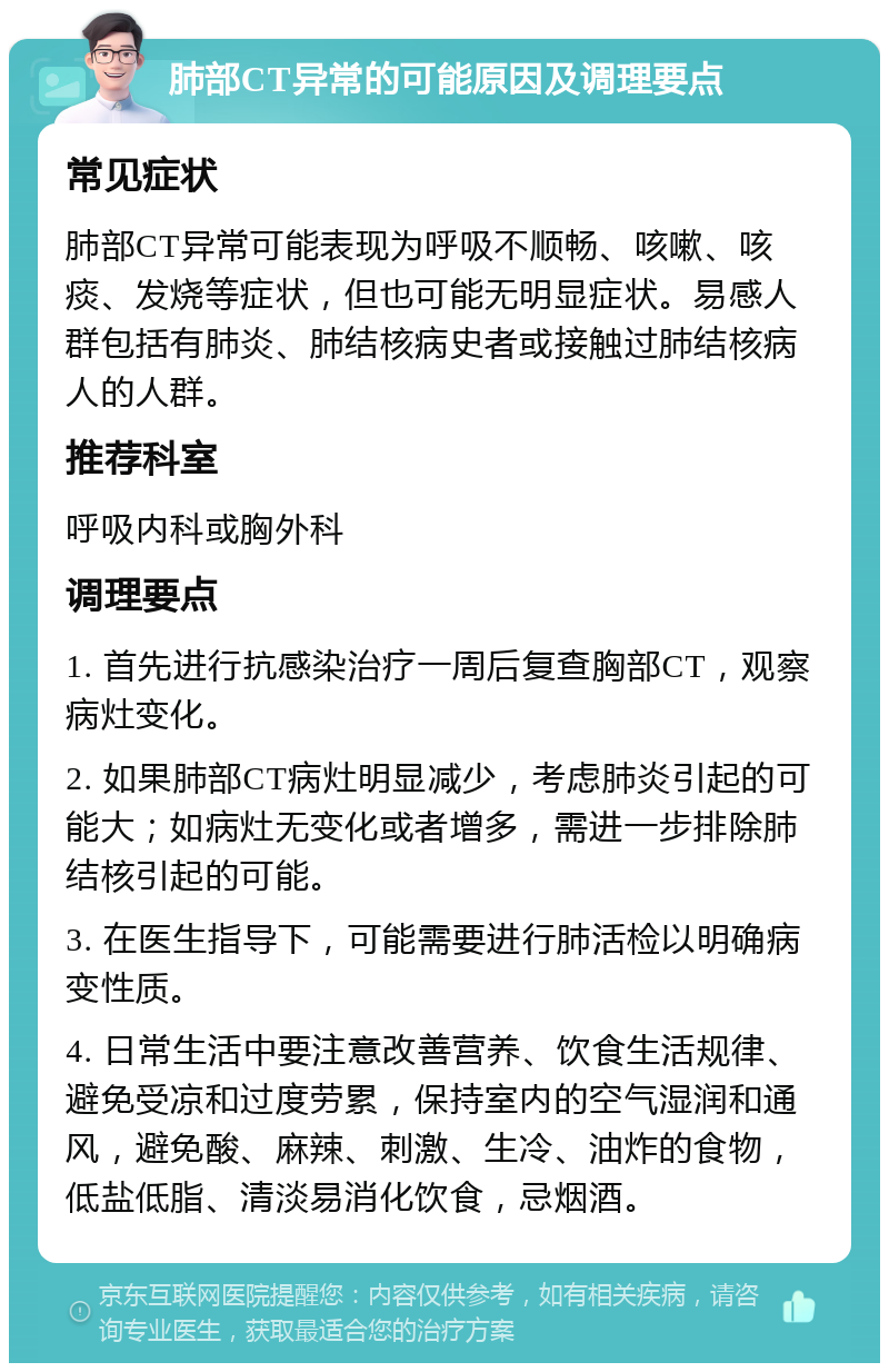 肺部CT异常的可能原因及调理要点 常见症状 肺部CT异常可能表现为呼吸不顺畅、咳嗽、咳痰、发烧等症状，但也可能无明显症状。易感人群包括有肺炎、肺结核病史者或接触过肺结核病人的人群。 推荐科室 呼吸内科或胸外科 调理要点 1. 首先进行抗感染治疗一周后复查胸部CT，观察病灶变化。 2. 如果肺部CT病灶明显减少，考虑肺炎引起的可能大；如病灶无变化或者增多，需进一步排除肺结核引起的可能。 3. 在医生指导下，可能需要进行肺活检以明确病变性质。 4. 日常生活中要注意改善营养、饮食生活规律、避免受凉和过度劳累，保持室内的空气湿润和通风，避免酸、麻辣、刺激、生冷、油炸的食物，低盐低脂、清淡易消化饮食，忌烟酒。