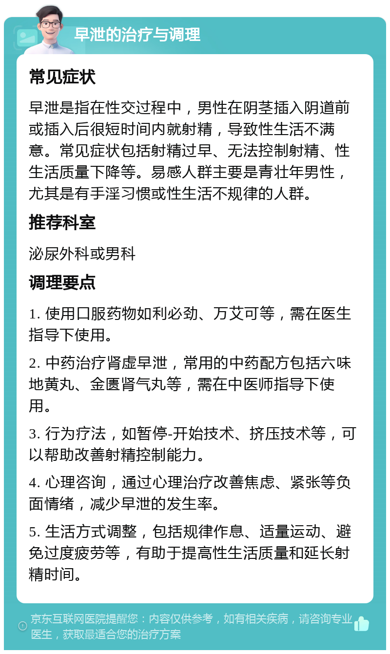 早泄的治疗与调理 常见症状 早泄是指在性交过程中，男性在阴茎插入阴道前或插入后很短时间内就射精，导致性生活不满意。常见症状包括射精过早、无法控制射精、性生活质量下降等。易感人群主要是青壮年男性，尤其是有手淫习惯或性生活不规律的人群。 推荐科室 泌尿外科或男科 调理要点 1. 使用口服药物如利必劲、万艾可等，需在医生指导下使用。 2. 中药治疗肾虚早泄，常用的中药配方包括六味地黄丸、金匮肾气丸等，需在中医师指导下使用。 3. 行为疗法，如暂停-开始技术、挤压技术等，可以帮助改善射精控制能力。 4. 心理咨询，通过心理治疗改善焦虑、紧张等负面情绪，减少早泄的发生率。 5. 生活方式调整，包括规律作息、适量运动、避免过度疲劳等，有助于提高性生活质量和延长射精时间。