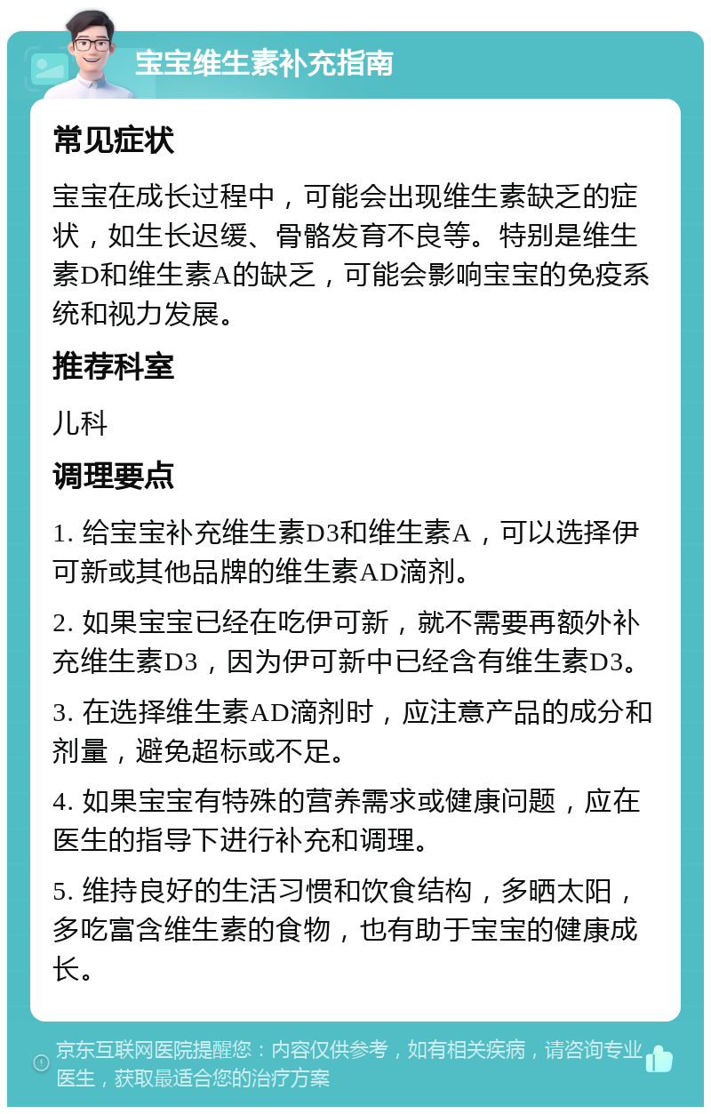 宝宝维生素补充指南 常见症状 宝宝在成长过程中，可能会出现维生素缺乏的症状，如生长迟缓、骨骼发育不良等。特别是维生素D和维生素A的缺乏，可能会影响宝宝的免疫系统和视力发展。 推荐科室 儿科 调理要点 1. 给宝宝补充维生素D3和维生素A，可以选择伊可新或其他品牌的维生素AD滴剂。 2. 如果宝宝已经在吃伊可新，就不需要再额外补充维生素D3，因为伊可新中已经含有维生素D3。 3. 在选择维生素AD滴剂时，应注意产品的成分和剂量，避免超标或不足。 4. 如果宝宝有特殊的营养需求或健康问题，应在医生的指导下进行补充和调理。 5. 维持良好的生活习惯和饮食结构，多晒太阳，多吃富含维生素的食物，也有助于宝宝的健康成长。