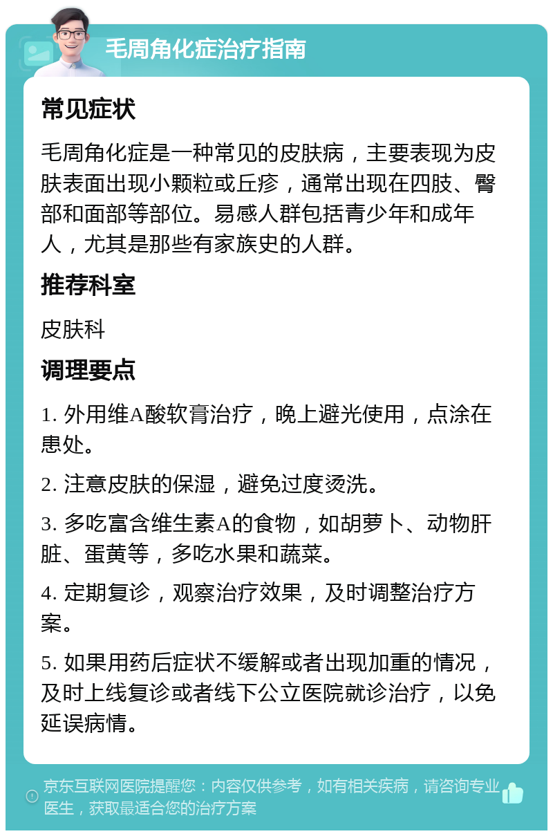 毛周角化症治疗指南 常见症状 毛周角化症是一种常见的皮肤病，主要表现为皮肤表面出现小颗粒或丘疹，通常出现在四肢、臀部和面部等部位。易感人群包括青少年和成年人，尤其是那些有家族史的人群。 推荐科室 皮肤科 调理要点 1. 外用维A酸软膏治疗，晚上避光使用，点涂在患处。 2. 注意皮肤的保湿，避免过度烫洗。 3. 多吃富含维生素A的食物，如胡萝卜、动物肝脏、蛋黄等，多吃水果和蔬菜。 4. 定期复诊，观察治疗效果，及时调整治疗方案。 5. 如果用药后症状不缓解或者出现加重的情况，及时上线复诊或者线下公立医院就诊治疗，以免延误病情。