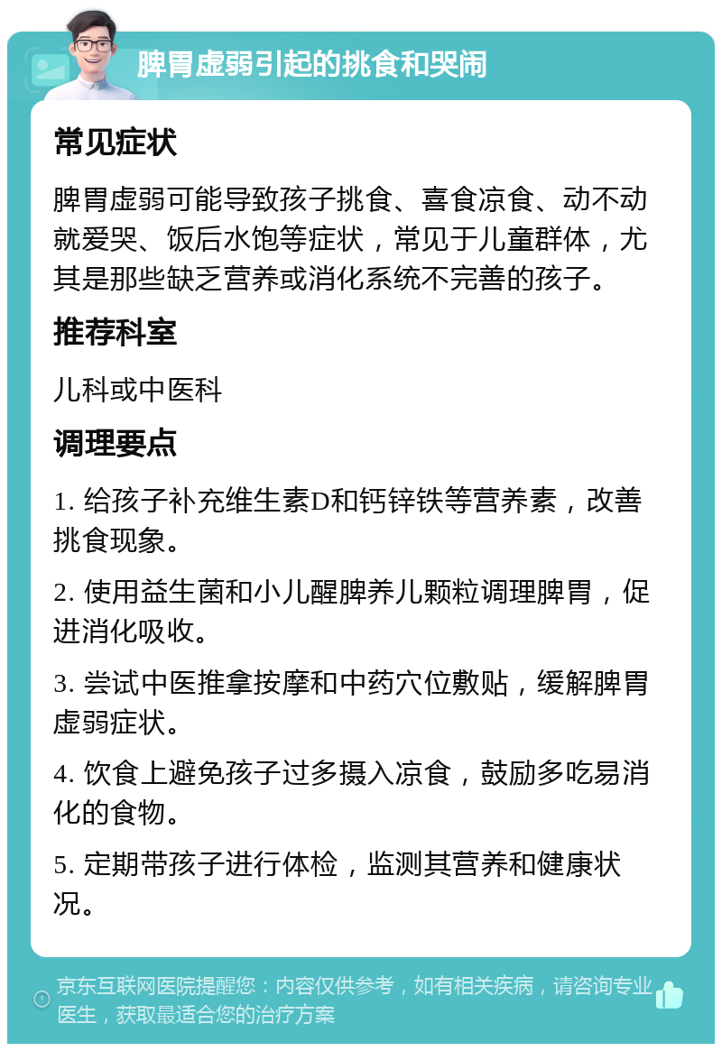 脾胃虚弱引起的挑食和哭闹 常见症状 脾胃虚弱可能导致孩子挑食、喜食凉食、动不动就爱哭、饭后水饱等症状，常见于儿童群体，尤其是那些缺乏营养或消化系统不完善的孩子。 推荐科室 儿科或中医科 调理要点 1. 给孩子补充维生素D和钙锌铁等营养素，改善挑食现象。 2. 使用益生菌和小儿醒脾养儿颗粒调理脾胃，促进消化吸收。 3. 尝试中医推拿按摩和中药穴位敷贴，缓解脾胃虚弱症状。 4. 饮食上避免孩子过多摄入凉食，鼓励多吃易消化的食物。 5. 定期带孩子进行体检，监测其营养和健康状况。