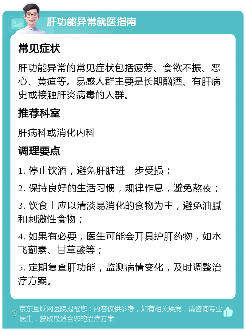 肝功能异常就医指南 常见症状 肝功能异常的常见症状包括疲劳、食欲不振、恶心、黄疸等。易感人群主要是长期酗酒、有肝病史或接触肝炎病毒的人群。 推荐科室 肝病科或消化内科 调理要点 1. 停止饮酒，避免肝脏进一步受损； 2. 保持良好的生活习惯，规律作息，避免熬夜； 3. 饮食上应以清淡易消化的食物为主，避免油腻和刺激性食物； 4. 如果有必要，医生可能会开具护肝药物，如水飞蓟素、甘草酸等； 5. 定期复查肝功能，监测病情变化，及时调整治疗方案。