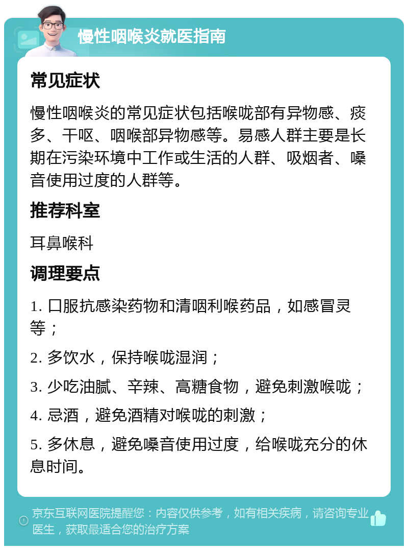 慢性咽喉炎就医指南 常见症状 慢性咽喉炎的常见症状包括喉咙部有异物感、痰多、干呕、咽喉部异物感等。易感人群主要是长期在污染环境中工作或生活的人群、吸烟者、嗓音使用过度的人群等。 推荐科室 耳鼻喉科 调理要点 1. 口服抗感染药物和清咽利喉药品，如感冒灵等； 2. 多饮水，保持喉咙湿润； 3. 少吃油腻、辛辣、高糖食物，避免刺激喉咙； 4. 忌酒，避免酒精对喉咙的刺激； 5. 多休息，避免嗓音使用过度，给喉咙充分的休息时间。