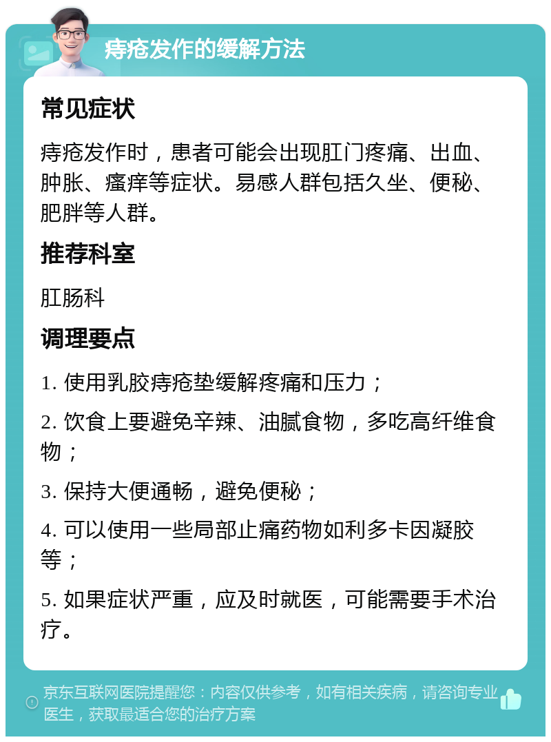 痔疮发作的缓解方法 常见症状 痔疮发作时，患者可能会出现肛门疼痛、出血、肿胀、瘙痒等症状。易感人群包括久坐、便秘、肥胖等人群。 推荐科室 肛肠科 调理要点 1. 使用乳胶痔疮垫缓解疼痛和压力； 2. 饮食上要避免辛辣、油腻食物，多吃高纤维食物； 3. 保持大便通畅，避免便秘； 4. 可以使用一些局部止痛药物如利多卡因凝胶等； 5. 如果症状严重，应及时就医，可能需要手术治疗。