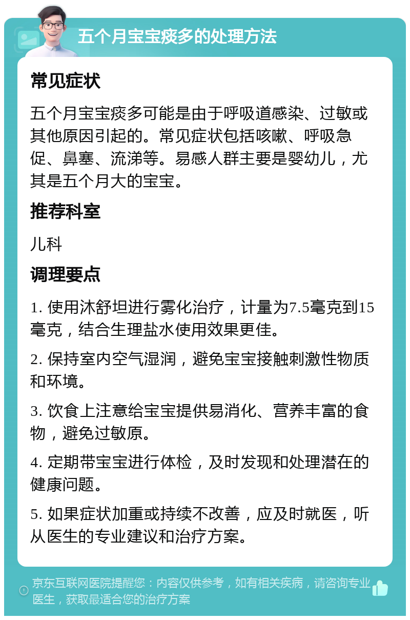 五个月宝宝痰多的处理方法 常见症状 五个月宝宝痰多可能是由于呼吸道感染、过敏或其他原因引起的。常见症状包括咳嗽、呼吸急促、鼻塞、流涕等。易感人群主要是婴幼儿，尤其是五个月大的宝宝。 推荐科室 儿科 调理要点 1. 使用沐舒坦进行雾化治疗，计量为7.5毫克到15毫克，结合生理盐水使用效果更佳。 2. 保持室内空气湿润，避免宝宝接触刺激性物质和环境。 3. 饮食上注意给宝宝提供易消化、营养丰富的食物，避免过敏原。 4. 定期带宝宝进行体检，及时发现和处理潜在的健康问题。 5. 如果症状加重或持续不改善，应及时就医，听从医生的专业建议和治疗方案。