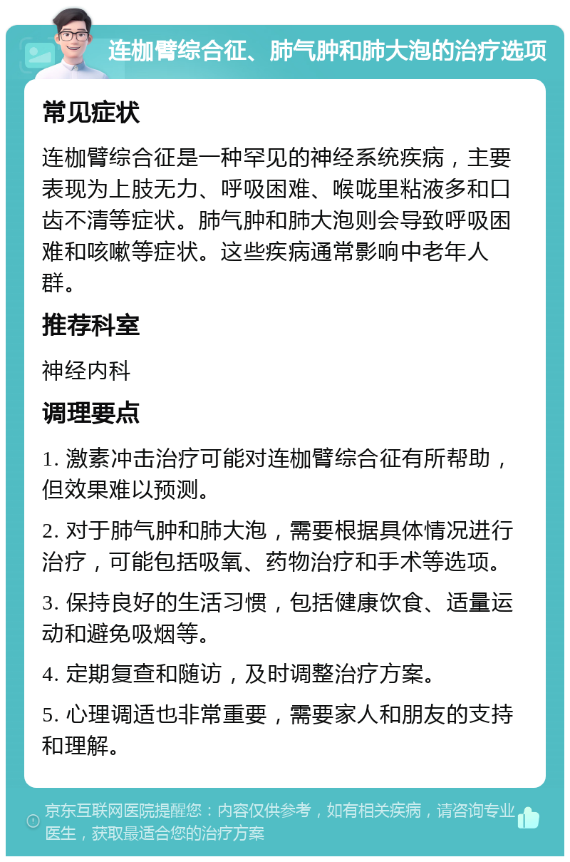 连枷臂综合征、肺气肿和肺大泡的治疗选项 常见症状 连枷臂综合征是一种罕见的神经系统疾病，主要表现为上肢无力、呼吸困难、喉咙里粘液多和口齿不清等症状。肺气肿和肺大泡则会导致呼吸困难和咳嗽等症状。这些疾病通常影响中老年人群。 推荐科室 神经内科 调理要点 1. 激素冲击治疗可能对连枷臂综合征有所帮助，但效果难以预测。 2. 对于肺气肿和肺大泡，需要根据具体情况进行治疗，可能包括吸氧、药物治疗和手术等选项。 3. 保持良好的生活习惯，包括健康饮食、适量运动和避免吸烟等。 4. 定期复查和随访，及时调整治疗方案。 5. 心理调适也非常重要，需要家人和朋友的支持和理解。