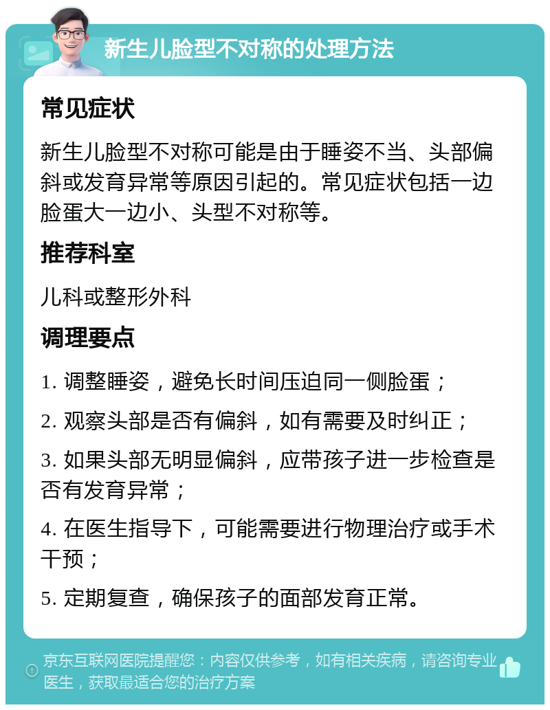 新生儿脸型不对称的处理方法 常见症状 新生儿脸型不对称可能是由于睡姿不当、头部偏斜或发育异常等原因引起的。常见症状包括一边脸蛋大一边小、头型不对称等。 推荐科室 儿科或整形外科 调理要点 1. 调整睡姿，避免长时间压迫同一侧脸蛋； 2. 观察头部是否有偏斜，如有需要及时纠正； 3. 如果头部无明显偏斜，应带孩子进一步检查是否有发育异常； 4. 在医生指导下，可能需要进行物理治疗或手术干预； 5. 定期复查，确保孩子的面部发育正常。