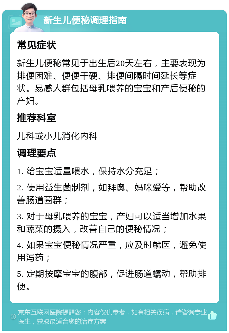 新生儿便秘调理指南 常见症状 新生儿便秘常见于出生后20天左右，主要表现为排便困难、便便干硬、排便间隔时间延长等症状。易感人群包括母乳喂养的宝宝和产后便秘的产妇。 推荐科室 儿科或小儿消化内科 调理要点 1. 给宝宝适量喂水，保持水分充足； 2. 使用益生菌制剂，如拜奥、妈咪爱等，帮助改善肠道菌群； 3. 对于母乳喂养的宝宝，产妇可以适当增加水果和蔬菜的摄入，改善自己的便秘情况； 4. 如果宝宝便秘情况严重，应及时就医，避免使用泻药； 5. 定期按摩宝宝的腹部，促进肠道蠕动，帮助排便。