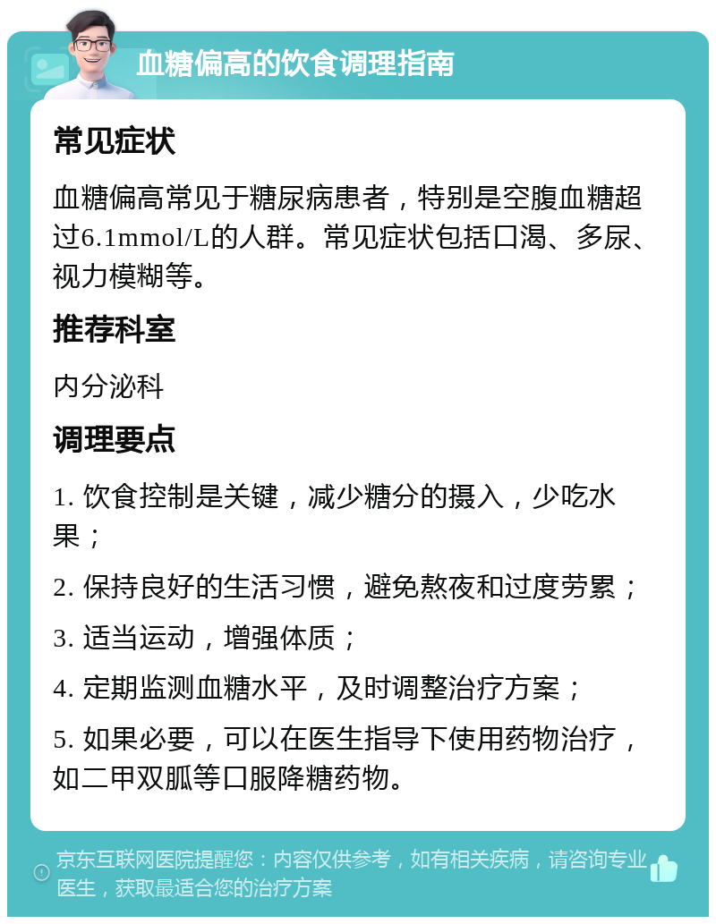 血糖偏高的饮食调理指南 常见症状 血糖偏高常见于糖尿病患者，特别是空腹血糖超过6.1mmol/L的人群。常见症状包括口渴、多尿、视力模糊等。 推荐科室 内分泌科 调理要点 1. 饮食控制是关键，减少糖分的摄入，少吃水果； 2. 保持良好的生活习惯，避免熬夜和过度劳累； 3. 适当运动，增强体质； 4. 定期监测血糖水平，及时调整治疗方案； 5. 如果必要，可以在医生指导下使用药物治疗，如二甲双胍等口服降糖药物。