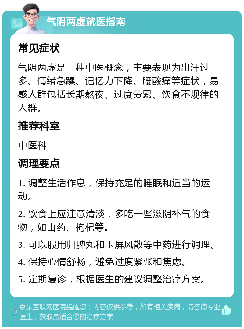 气阴两虚就医指南 常见症状 气阴两虚是一种中医概念，主要表现为出汗过多、情绪急躁、记忆力下降、腰酸痛等症状，易感人群包括长期熬夜、过度劳累、饮食不规律的人群。 推荐科室 中医科 调理要点 1. 调整生活作息，保持充足的睡眠和适当的运动。 2. 饮食上应注意清淡，多吃一些滋阴补气的食物，如山药、枸杞等。 3. 可以服用归脾丸和玉屏风散等中药进行调理。 4. 保持心情舒畅，避免过度紧张和焦虑。 5. 定期复诊，根据医生的建议调整治疗方案。