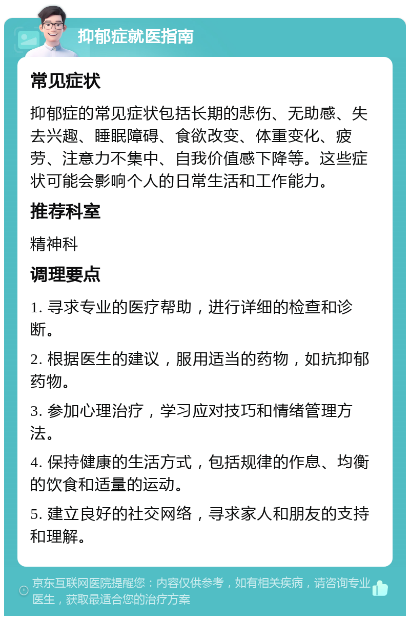 抑郁症就医指南 常见症状 抑郁症的常见症状包括长期的悲伤、无助感、失去兴趣、睡眠障碍、食欲改变、体重变化、疲劳、注意力不集中、自我价值感下降等。这些症状可能会影响个人的日常生活和工作能力。 推荐科室 精神科 调理要点 1. 寻求专业的医疗帮助，进行详细的检查和诊断。 2. 根据医生的建议，服用适当的药物，如抗抑郁药物。 3. 参加心理治疗，学习应对技巧和情绪管理方法。 4. 保持健康的生活方式，包括规律的作息、均衡的饮食和适量的运动。 5. 建立良好的社交网络，寻求家人和朋友的支持和理解。