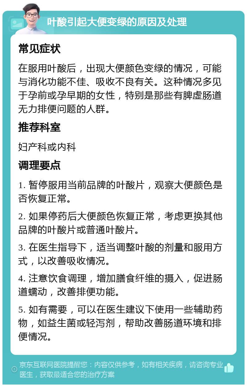 叶酸引起大便变绿的原因及处理 常见症状 在服用叶酸后，出现大便颜色变绿的情况，可能与消化功能不佳、吸收不良有关。这种情况多见于孕前或孕早期的女性，特别是那些有脾虚肠道无力排便问题的人群。 推荐科室 妇产科或内科 调理要点 1. 暂停服用当前品牌的叶酸片，观察大便颜色是否恢复正常。 2. 如果停药后大便颜色恢复正常，考虑更换其他品牌的叶酸片或普通叶酸片。 3. 在医生指导下，适当调整叶酸的剂量和服用方式，以改善吸收情况。 4. 注意饮食调理，增加膳食纤维的摄入，促进肠道蠕动，改善排便功能。 5. 如有需要，可以在医生建议下使用一些辅助药物，如益生菌或轻泻剂，帮助改善肠道环境和排便情况。