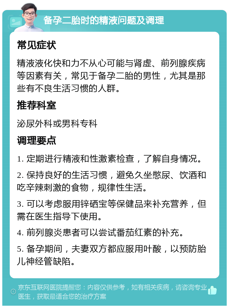 备孕二胎时的精液问题及调理 常见症状 精液液化快和力不从心可能与肾虚、前列腺疾病等因素有关，常见于备孕二胎的男性，尤其是那些有不良生活习惯的人群。 推荐科室 泌尿外科或男科专科 调理要点 1. 定期进行精液和性激素检查，了解自身情况。 2. 保持良好的生活习惯，避免久坐憋尿、饮酒和吃辛辣刺激的食物，规律性生活。 3. 可以考虑服用锌硒宝等保健品来补充营养，但需在医生指导下使用。 4. 前列腺炎患者可以尝试番茄红素的补充。 5. 备孕期间，夫妻双方都应服用叶酸，以预防胎儿神经管缺陷。