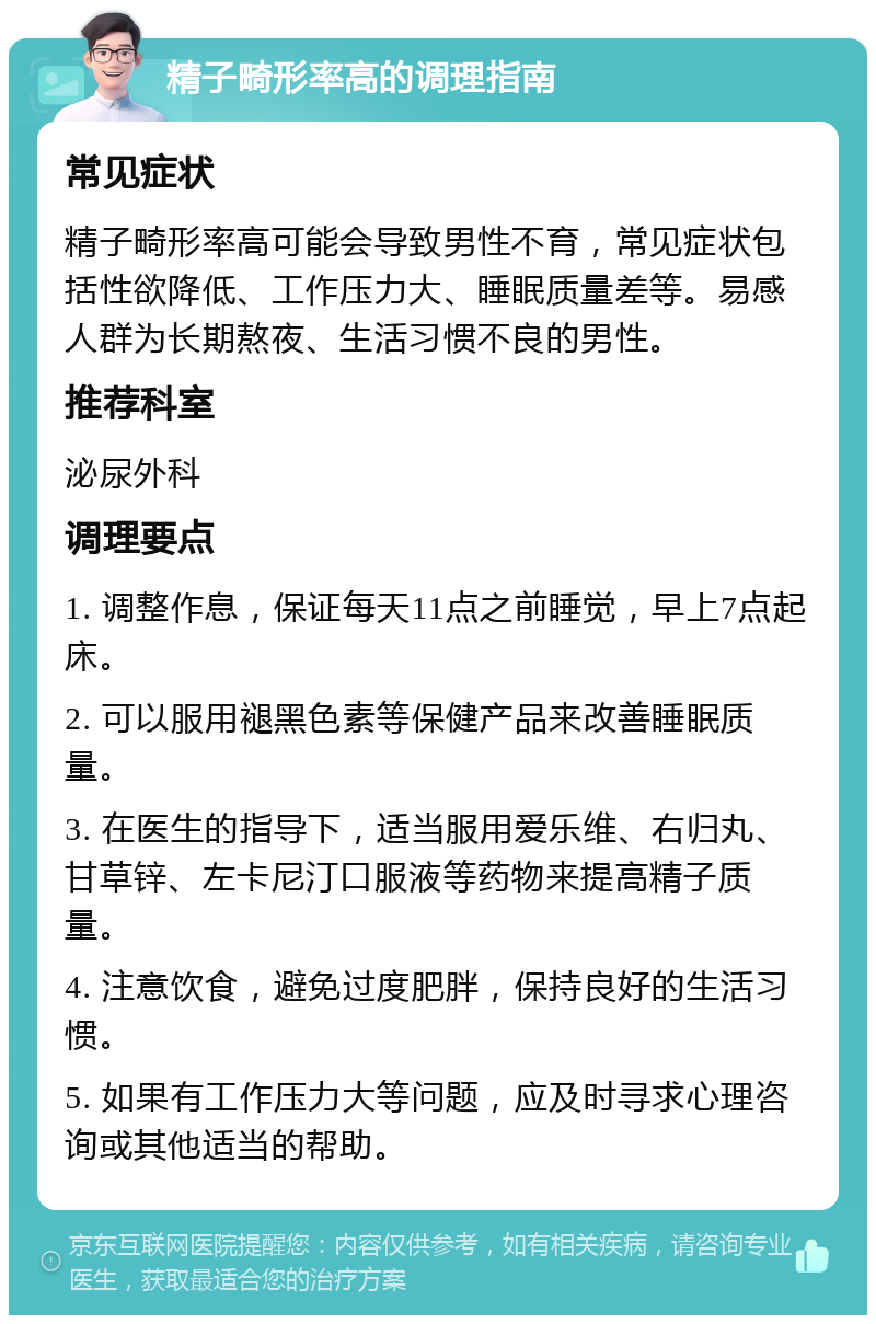 精子畸形率高的调理指南 常见症状 精子畸形率高可能会导致男性不育，常见症状包括性欲降低、工作压力大、睡眠质量差等。易感人群为长期熬夜、生活习惯不良的男性。 推荐科室 泌尿外科 调理要点 1. 调整作息，保证每天11点之前睡觉，早上7点起床。 2. 可以服用褪黑色素等保健产品来改善睡眠质量。 3. 在医生的指导下，适当服用爱乐维、右归丸、甘草锌、左卡尼汀口服液等药物来提高精子质量。 4. 注意饮食，避免过度肥胖，保持良好的生活习惯。 5. 如果有工作压力大等问题，应及时寻求心理咨询或其他适当的帮助。