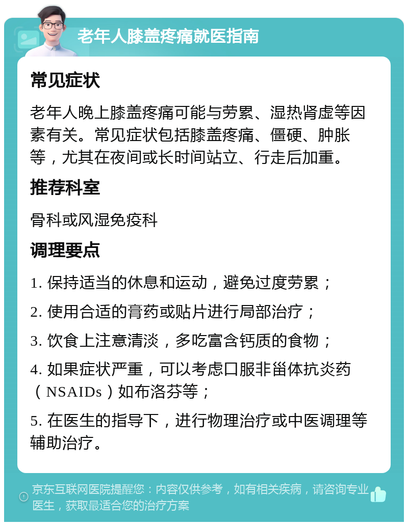 老年人膝盖疼痛就医指南 常见症状 老年人晚上膝盖疼痛可能与劳累、湿热肾虚等因素有关。常见症状包括膝盖疼痛、僵硬、肿胀等，尤其在夜间或长时间站立、行走后加重。 推荐科室 骨科或风湿免疫科 调理要点 1. 保持适当的休息和运动，避免过度劳累； 2. 使用合适的膏药或贴片进行局部治疗； 3. 饮食上注意清淡，多吃富含钙质的食物； 4. 如果症状严重，可以考虑口服非甾体抗炎药（NSAIDs）如布洛芬等； 5. 在医生的指导下，进行物理治疗或中医调理等辅助治疗。