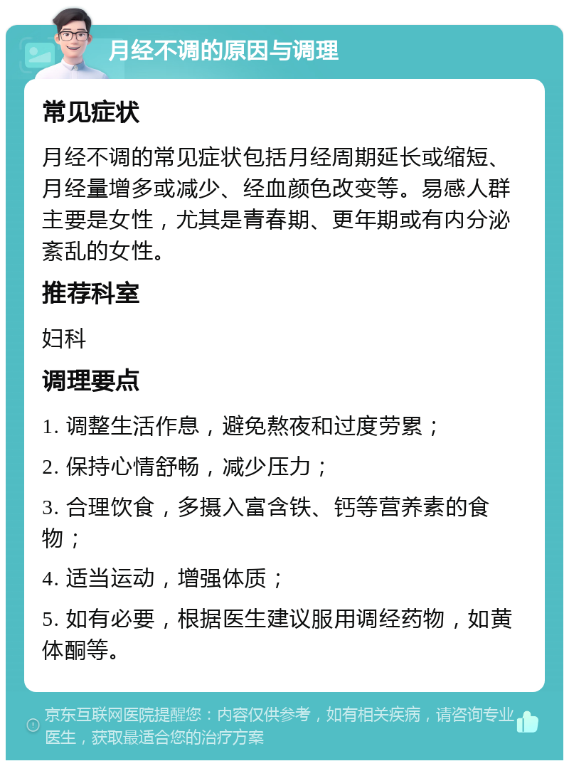 月经不调的原因与调理 常见症状 月经不调的常见症状包括月经周期延长或缩短、月经量增多或减少、经血颜色改变等。易感人群主要是女性，尤其是青春期、更年期或有内分泌紊乱的女性。 推荐科室 妇科 调理要点 1. 调整生活作息，避免熬夜和过度劳累； 2. 保持心情舒畅，减少压力； 3. 合理饮食，多摄入富含铁、钙等营养素的食物； 4. 适当运动，增强体质； 5. 如有必要，根据医生建议服用调经药物，如黄体酮等。