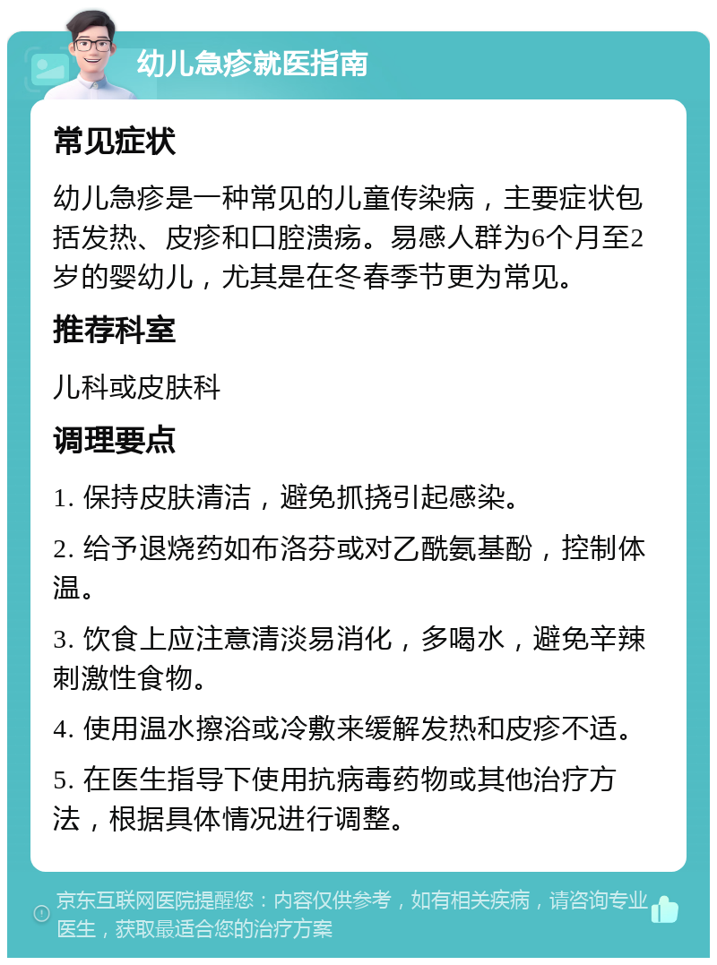 幼儿急疹就医指南 常见症状 幼儿急疹是一种常见的儿童传染病，主要症状包括发热、皮疹和口腔溃疡。易感人群为6个月至2岁的婴幼儿，尤其是在冬春季节更为常见。 推荐科室 儿科或皮肤科 调理要点 1. 保持皮肤清洁，避免抓挠引起感染。 2. 给予退烧药如布洛芬或对乙酰氨基酚，控制体温。 3. 饮食上应注意清淡易消化，多喝水，避免辛辣刺激性食物。 4. 使用温水擦浴或冷敷来缓解发热和皮疹不适。 5. 在医生指导下使用抗病毒药物或其他治疗方法，根据具体情况进行调整。