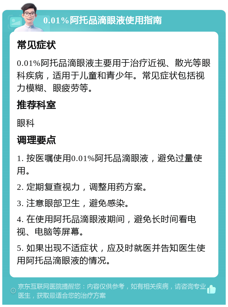 0.01%阿托品滴眼液使用指南 常见症状 0.01%阿托品滴眼液主要用于治疗近视、散光等眼科疾病，适用于儿童和青少年。常见症状包括视力模糊、眼疲劳等。 推荐科室 眼科 调理要点 1. 按医嘱使用0.01%阿托品滴眼液，避免过量使用。 2. 定期复查视力，调整用药方案。 3. 注意眼部卫生，避免感染。 4. 在使用阿托品滴眼液期间，避免长时间看电视、电脑等屏幕。 5. 如果出现不适症状，应及时就医并告知医生使用阿托品滴眼液的情况。