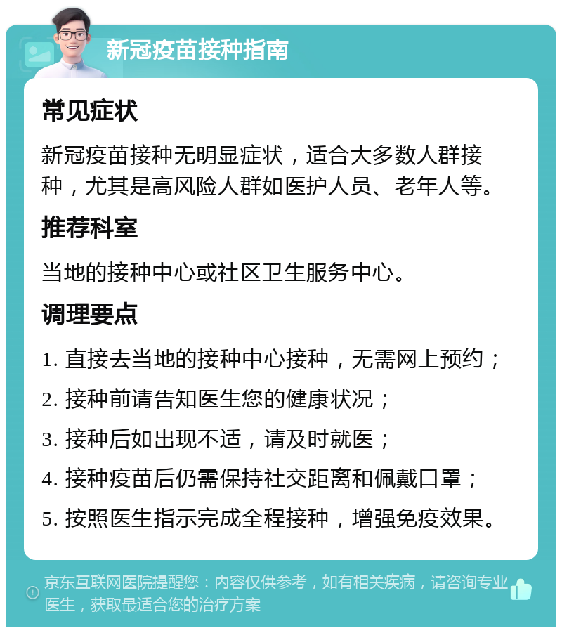 新冠疫苗接种指南 常见症状 新冠疫苗接种无明显症状，适合大多数人群接种，尤其是高风险人群如医护人员、老年人等。 推荐科室 当地的接种中心或社区卫生服务中心。 调理要点 1. 直接去当地的接种中心接种，无需网上预约； 2. 接种前请告知医生您的健康状况； 3. 接种后如出现不适，请及时就医； 4. 接种疫苗后仍需保持社交距离和佩戴口罩； 5. 按照医生指示完成全程接种，增强免疫效果。