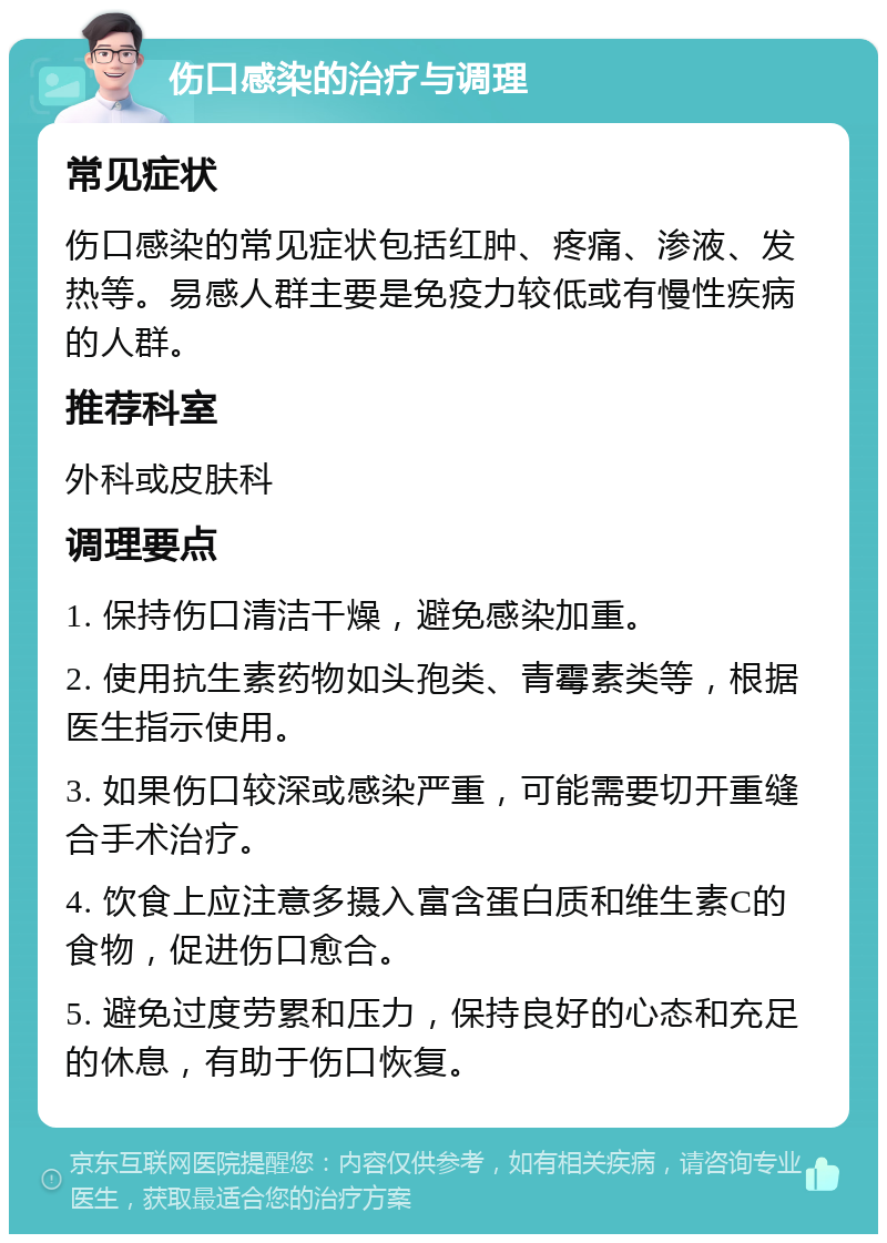 伤口感染的治疗与调理 常见症状 伤口感染的常见症状包括红肿、疼痛、渗液、发热等。易感人群主要是免疫力较低或有慢性疾病的人群。 推荐科室 外科或皮肤科 调理要点 1. 保持伤口清洁干燥，避免感染加重。 2. 使用抗生素药物如头孢类、青霉素类等，根据医生指示使用。 3. 如果伤口较深或感染严重，可能需要切开重缝合手术治疗。 4. 饮食上应注意多摄入富含蛋白质和维生素C的食物，促进伤口愈合。 5. 避免过度劳累和压力，保持良好的心态和充足的休息，有助于伤口恢复。