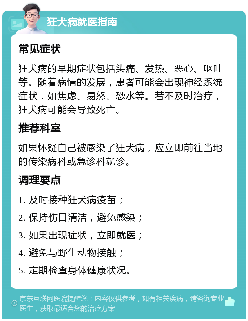 狂犬病就医指南 常见症状 狂犬病的早期症状包括头痛、发热、恶心、呕吐等。随着病情的发展，患者可能会出现神经系统症状，如焦虑、易怒、恐水等。若不及时治疗，狂犬病可能会导致死亡。 推荐科室 如果怀疑自己被感染了狂犬病，应立即前往当地的传染病科或急诊科就诊。 调理要点 1. 及时接种狂犬病疫苗； 2. 保持伤口清洁，避免感染； 3. 如果出现症状，立即就医； 4. 避免与野生动物接触； 5. 定期检查身体健康状况。