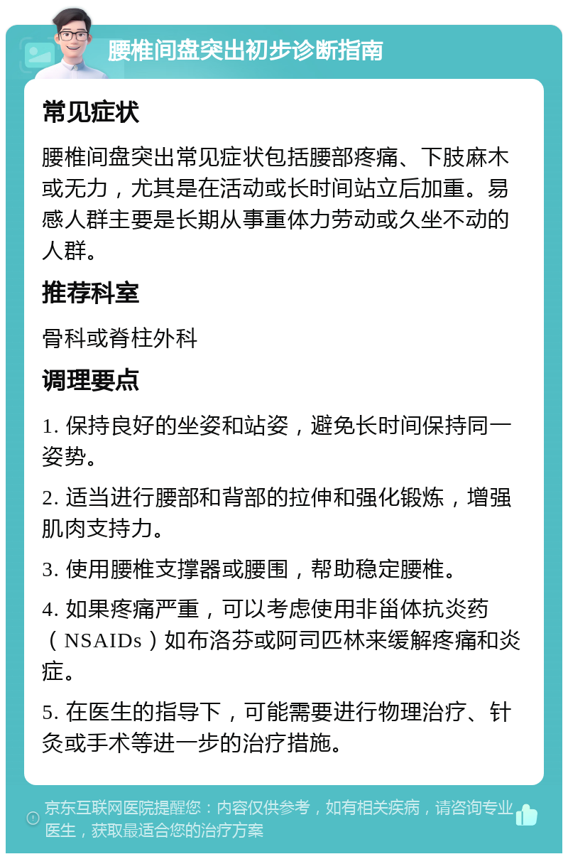 腰椎间盘突出初步诊断指南 常见症状 腰椎间盘突出常见症状包括腰部疼痛、下肢麻木或无力，尤其是在活动或长时间站立后加重。易感人群主要是长期从事重体力劳动或久坐不动的人群。 推荐科室 骨科或脊柱外科 调理要点 1. 保持良好的坐姿和站姿，避免长时间保持同一姿势。 2. 适当进行腰部和背部的拉伸和强化锻炼，增强肌肉支持力。 3. 使用腰椎支撑器或腰围，帮助稳定腰椎。 4. 如果疼痛严重，可以考虑使用非甾体抗炎药（NSAIDs）如布洛芬或阿司匹林来缓解疼痛和炎症。 5. 在医生的指导下，可能需要进行物理治疗、针灸或手术等进一步的治疗措施。