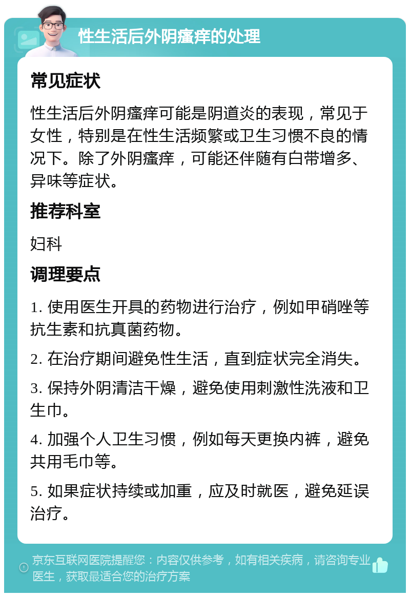 性生活后外阴瘙痒的处理 常见症状 性生活后外阴瘙痒可能是阴道炎的表现，常见于女性，特别是在性生活频繁或卫生习惯不良的情况下。除了外阴瘙痒，可能还伴随有白带增多、异味等症状。 推荐科室 妇科 调理要点 1. 使用医生开具的药物进行治疗，例如甲硝唑等抗生素和抗真菌药物。 2. 在治疗期间避免性生活，直到症状完全消失。 3. 保持外阴清洁干燥，避免使用刺激性洗液和卫生巾。 4. 加强个人卫生习惯，例如每天更换内裤，避免共用毛巾等。 5. 如果症状持续或加重，应及时就医，避免延误治疗。