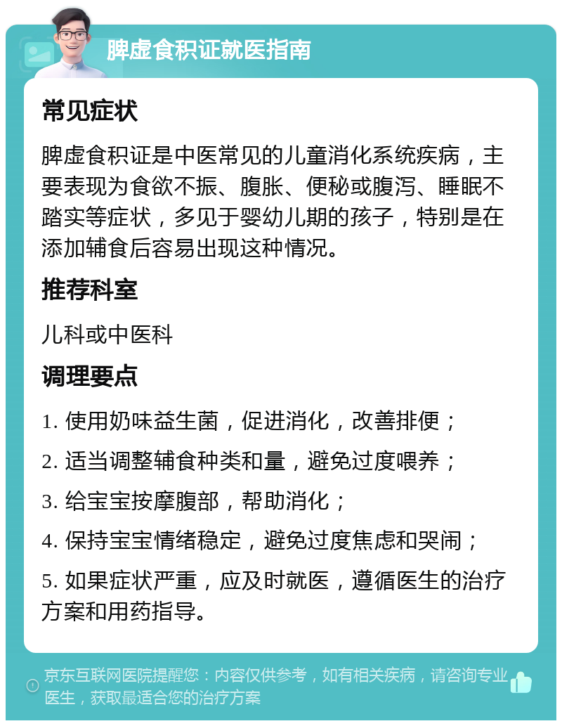 脾虚食积证就医指南 常见症状 脾虚食积证是中医常见的儿童消化系统疾病，主要表现为食欲不振、腹胀、便秘或腹泻、睡眠不踏实等症状，多见于婴幼儿期的孩子，特别是在添加辅食后容易出现这种情况。 推荐科室 儿科或中医科 调理要点 1. 使用奶味益生菌，促进消化，改善排便； 2. 适当调整辅食种类和量，避免过度喂养； 3. 给宝宝按摩腹部，帮助消化； 4. 保持宝宝情绪稳定，避免过度焦虑和哭闹； 5. 如果症状严重，应及时就医，遵循医生的治疗方案和用药指导。