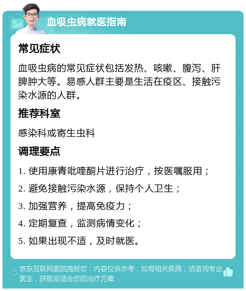 血吸虫病就医指南 常见症状 血吸虫病的常见症状包括发热、咳嗽、腹泻、肝脾肿大等。易感人群主要是生活在疫区、接触污染水源的人群。 推荐科室 感染科或寄生虫科 调理要点 1. 使用康青吡喹酮片进行治疗，按医嘱服用； 2. 避免接触污染水源，保持个人卫生； 3. 加强营养，提高免疫力； 4. 定期复查，监测病情变化； 5. 如果出现不适，及时就医。