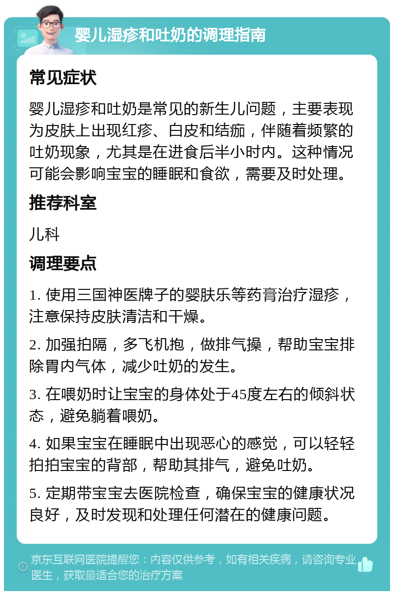 婴儿湿疹和吐奶的调理指南 常见症状 婴儿湿疹和吐奶是常见的新生儿问题，主要表现为皮肤上出现红疹、白皮和结痂，伴随着频繁的吐奶现象，尤其是在进食后半小时内。这种情况可能会影响宝宝的睡眠和食欲，需要及时处理。 推荐科室 儿科 调理要点 1. 使用三国神医牌子的婴肤乐等药膏治疗湿疹，注意保持皮肤清洁和干燥。 2. 加强拍隔，多飞机抱，做排气操，帮助宝宝排除胃内气体，减少吐奶的发生。 3. 在喂奶时让宝宝的身体处于45度左右的倾斜状态，避免躺着喂奶。 4. 如果宝宝在睡眠中出现恶心的感觉，可以轻轻拍拍宝宝的背部，帮助其排气，避免吐奶。 5. 定期带宝宝去医院检查，确保宝宝的健康状况良好，及时发现和处理任何潜在的健康问题。