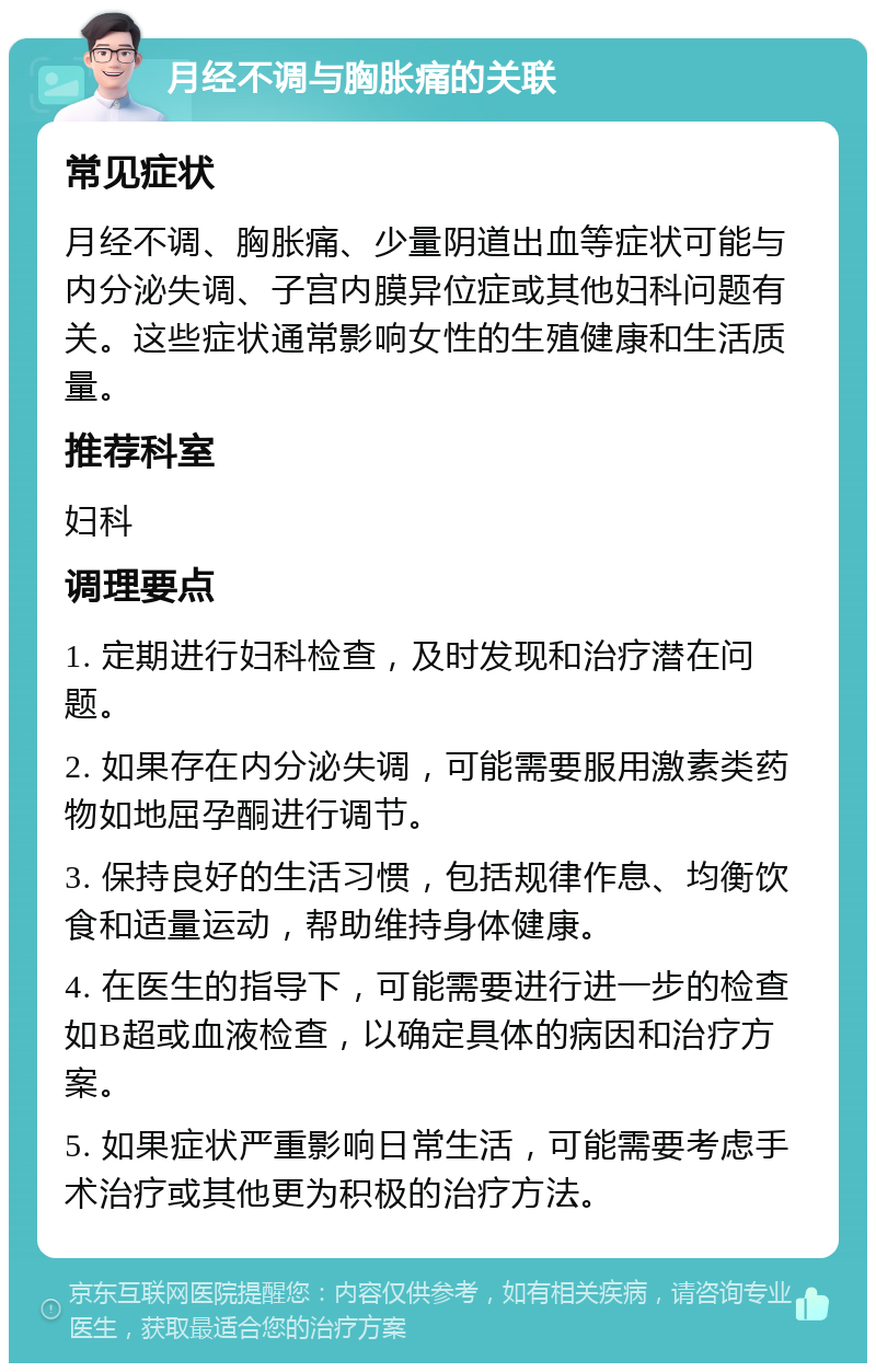 月经不调与胸胀痛的关联 常见症状 月经不调、胸胀痛、少量阴道出血等症状可能与内分泌失调、子宫内膜异位症或其他妇科问题有关。这些症状通常影响女性的生殖健康和生活质量。 推荐科室 妇科 调理要点 1. 定期进行妇科检查，及时发现和治疗潜在问题。 2. 如果存在内分泌失调，可能需要服用激素类药物如地屈孕酮进行调节。 3. 保持良好的生活习惯，包括规律作息、均衡饮食和适量运动，帮助维持身体健康。 4. 在医生的指导下，可能需要进行进一步的检查如B超或血液检查，以确定具体的病因和治疗方案。 5. 如果症状严重影响日常生活，可能需要考虑手术治疗或其他更为积极的治疗方法。