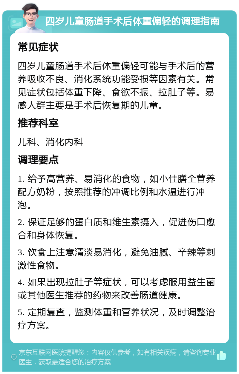 四岁儿童肠道手术后体重偏轻的调理指南 常见症状 四岁儿童肠道手术后体重偏轻可能与手术后的营养吸收不良、消化系统功能受损等因素有关。常见症状包括体重下降、食欲不振、拉肚子等。易感人群主要是手术后恢复期的儿童。 推荐科室 儿科、消化内科 调理要点 1. 给予高营养、易消化的食物，如小佳膳全营养配方奶粉，按照推荐的冲调比例和水温进行冲泡。 2. 保证足够的蛋白质和维生素摄入，促进伤口愈合和身体恢复。 3. 饮食上注意清淡易消化，避免油腻、辛辣等刺激性食物。 4. 如果出现拉肚子等症状，可以考虑服用益生菌或其他医生推荐的药物来改善肠道健康。 5. 定期复查，监测体重和营养状况，及时调整治疗方案。