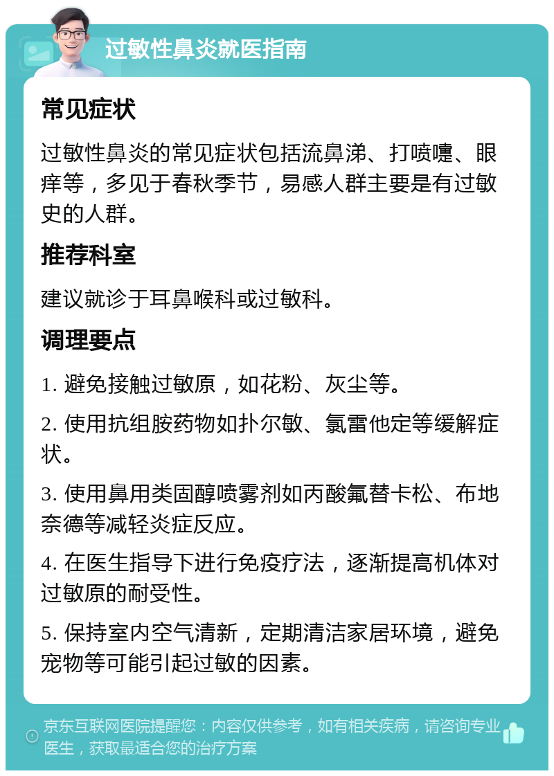 过敏性鼻炎就医指南 常见症状 过敏性鼻炎的常见症状包括流鼻涕、打喷嚏、眼痒等，多见于春秋季节，易感人群主要是有过敏史的人群。 推荐科室 建议就诊于耳鼻喉科或过敏科。 调理要点 1. 避免接触过敏原，如花粉、灰尘等。 2. 使用抗组胺药物如扑尔敏、氯雷他定等缓解症状。 3. 使用鼻用类固醇喷雾剂如丙酸氟替卡松、布地奈德等减轻炎症反应。 4. 在医生指导下进行免疫疗法，逐渐提高机体对过敏原的耐受性。 5. 保持室内空气清新，定期清洁家居环境，避免宠物等可能引起过敏的因素。