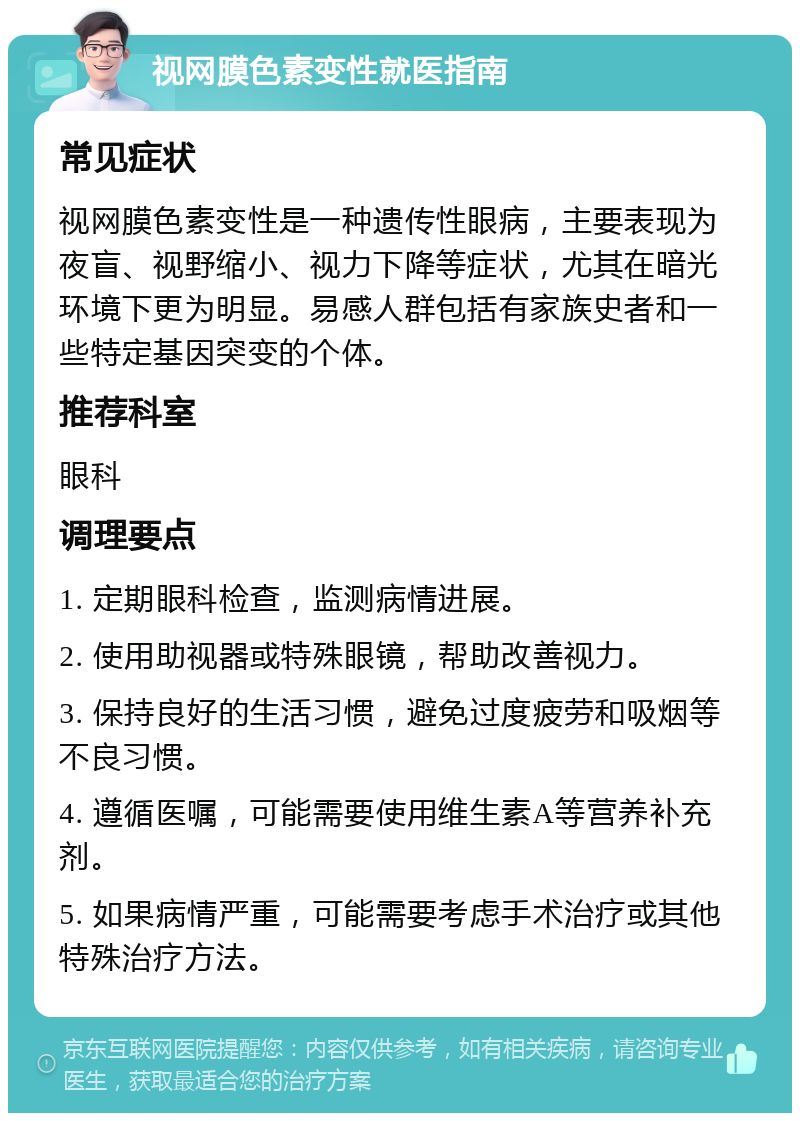 视网膜色素变性就医指南 常见症状 视网膜色素变性是一种遗传性眼病，主要表现为夜盲、视野缩小、视力下降等症状，尤其在暗光环境下更为明显。易感人群包括有家族史者和一些特定基因突变的个体。 推荐科室 眼科 调理要点 1. 定期眼科检查，监测病情进展。 2. 使用助视器或特殊眼镜，帮助改善视力。 3. 保持良好的生活习惯，避免过度疲劳和吸烟等不良习惯。 4. 遵循医嘱，可能需要使用维生素A等营养补充剂。 5. 如果病情严重，可能需要考虑手术治疗或其他特殊治疗方法。