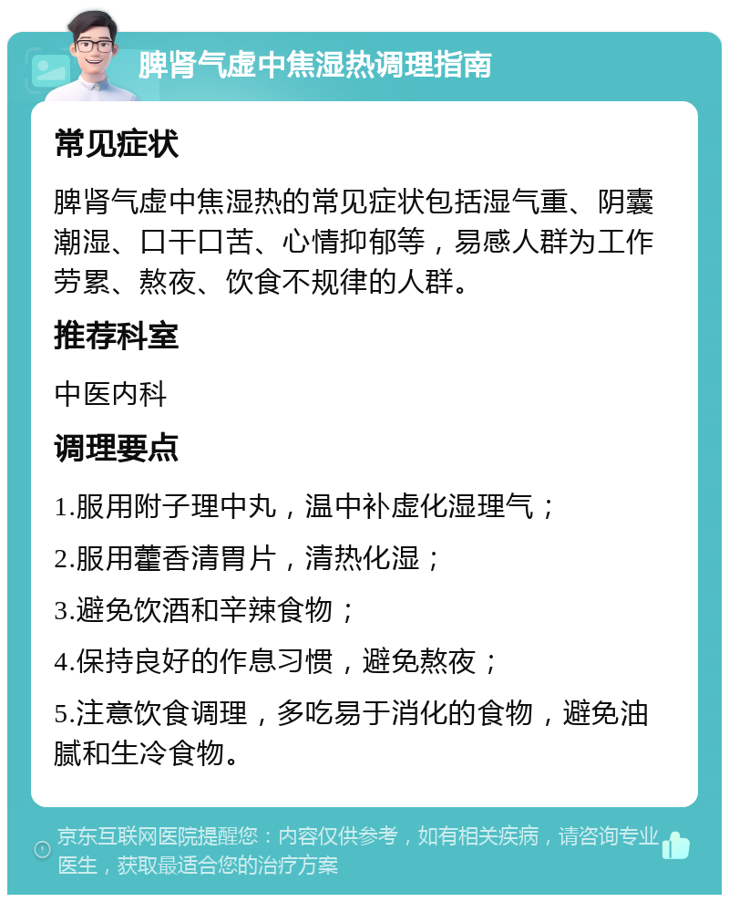 脾肾气虚中焦湿热调理指南 常见症状 脾肾气虚中焦湿热的常见症状包括湿气重、阴囊潮湿、口干口苦、心情抑郁等，易感人群为工作劳累、熬夜、饮食不规律的人群。 推荐科室 中医内科 调理要点 1.服用附子理中丸，温中补虚化湿理气； 2.服用藿香清胃片，清热化湿； 3.避免饮酒和辛辣食物； 4.保持良好的作息习惯，避免熬夜； 5.注意饮食调理，多吃易于消化的食物，避免油腻和生冷食物。