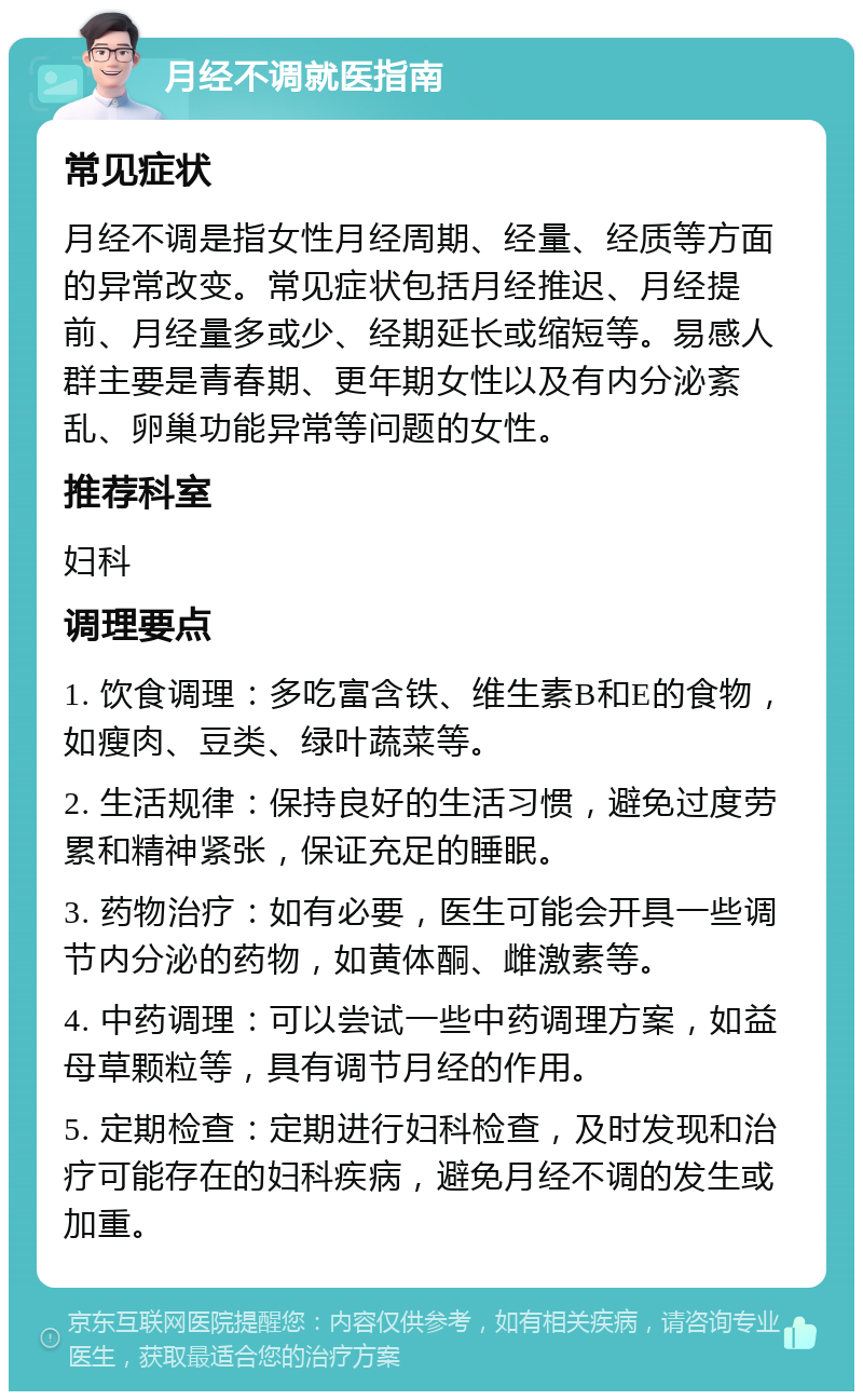 月经不调就医指南 常见症状 月经不调是指女性月经周期、经量、经质等方面的异常改变。常见症状包括月经推迟、月经提前、月经量多或少、经期延长或缩短等。易感人群主要是青春期、更年期女性以及有内分泌紊乱、卵巢功能异常等问题的女性。 推荐科室 妇科 调理要点 1. 饮食调理：多吃富含铁、维生素B和E的食物，如瘦肉、豆类、绿叶蔬菜等。 2. 生活规律：保持良好的生活习惯，避免过度劳累和精神紧张，保证充足的睡眠。 3. 药物治疗：如有必要，医生可能会开具一些调节内分泌的药物，如黄体酮、雌激素等。 4. 中药调理：可以尝试一些中药调理方案，如益母草颗粒等，具有调节月经的作用。 5. 定期检查：定期进行妇科检查，及时发现和治疗可能存在的妇科疾病，避免月经不调的发生或加重。