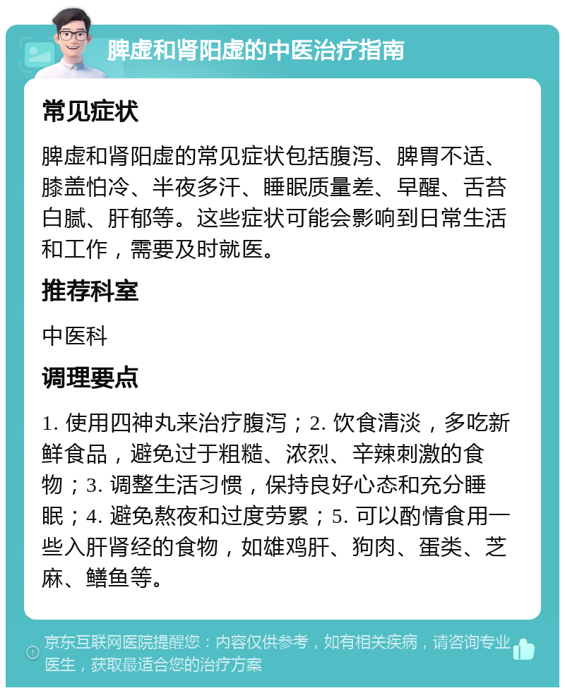 脾虚和肾阳虚的中医治疗指南 常见症状 脾虚和肾阳虚的常见症状包括腹泻、脾胃不适、膝盖怕冷、半夜多汗、睡眠质量差、早醒、舌苔白腻、肝郁等。这些症状可能会影响到日常生活和工作，需要及时就医。 推荐科室 中医科 调理要点 1. 使用四神丸来治疗腹泻；2. 饮食清淡，多吃新鲜食品，避免过于粗糙、浓烈、辛辣刺激的食物；3. 调整生活习惯，保持良好心态和充分睡眠；4. 避免熬夜和过度劳累；5. 可以酌情食用一些入肝肾经的食物，如雄鸡肝、狗肉、蛋类、芝麻、鳝鱼等。