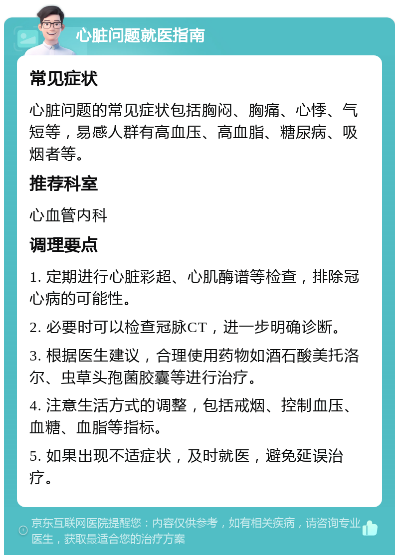 心脏问题就医指南 常见症状 心脏问题的常见症状包括胸闷、胸痛、心悸、气短等，易感人群有高血压、高血脂、糖尿病、吸烟者等。 推荐科室 心血管内科 调理要点 1. 定期进行心脏彩超、心肌酶谱等检查，排除冠心病的可能性。 2. 必要时可以检查冠脉CT，进一步明确诊断。 3. 根据医生建议，合理使用药物如酒石酸美托洛尔、虫草头孢菌胶囊等进行治疗。 4. 注意生活方式的调整，包括戒烟、控制血压、血糖、血脂等指标。 5. 如果出现不适症状，及时就医，避免延误治疗。