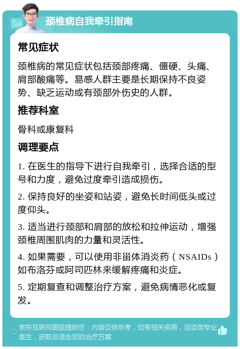 颈椎病自我牵引指南 常见症状 颈椎病的常见症状包括颈部疼痛、僵硬、头痛、肩部酸痛等。易感人群主要是长期保持不良姿势、缺乏运动或有颈部外伤史的人群。 推荐科室 骨科或康复科 调理要点 1. 在医生的指导下进行自我牵引，选择合适的型号和力度，避免过度牵引造成损伤。 2. 保持良好的坐姿和站姿，避免长时间低头或过度仰头。 3. 适当进行颈部和肩部的放松和拉伸运动，增强颈椎周围肌肉的力量和灵活性。 4. 如果需要，可以使用非甾体消炎药（NSAIDs）如布洛芬或阿司匹林来缓解疼痛和炎症。 5. 定期复查和调整治疗方案，避免病情恶化或复发。