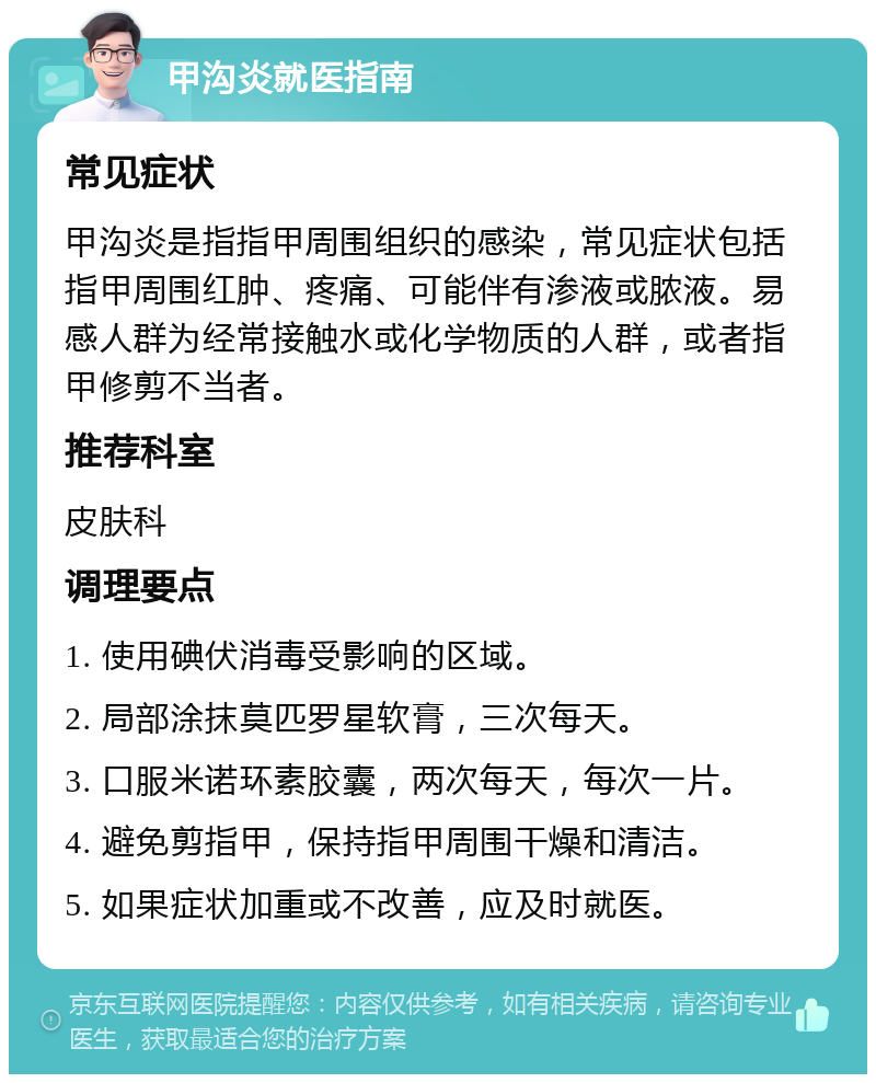 甲沟炎就医指南 常见症状 甲沟炎是指指甲周围组织的感染，常见症状包括指甲周围红肿、疼痛、可能伴有渗液或脓液。易感人群为经常接触水或化学物质的人群，或者指甲修剪不当者。 推荐科室 皮肤科 调理要点 1. 使用碘伏消毒受影响的区域。 2. 局部涂抹莫匹罗星软膏，三次每天。 3. 口服米诺环素胶囊，两次每天，每次一片。 4. 避免剪指甲，保持指甲周围干燥和清洁。 5. 如果症状加重或不改善，应及时就医。