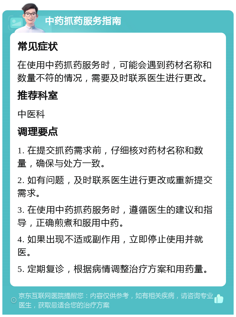 中药抓药服务指南 常见症状 在使用中药抓药服务时，可能会遇到药材名称和数量不符的情况，需要及时联系医生进行更改。 推荐科室 中医科 调理要点 1. 在提交抓药需求前，仔细核对药材名称和数量，确保与处方一致。 2. 如有问题，及时联系医生进行更改或重新提交需求。 3. 在使用中药抓药服务时，遵循医生的建议和指导，正确煎煮和服用中药。 4. 如果出现不适或副作用，立即停止使用并就医。 5. 定期复诊，根据病情调整治疗方案和用药量。