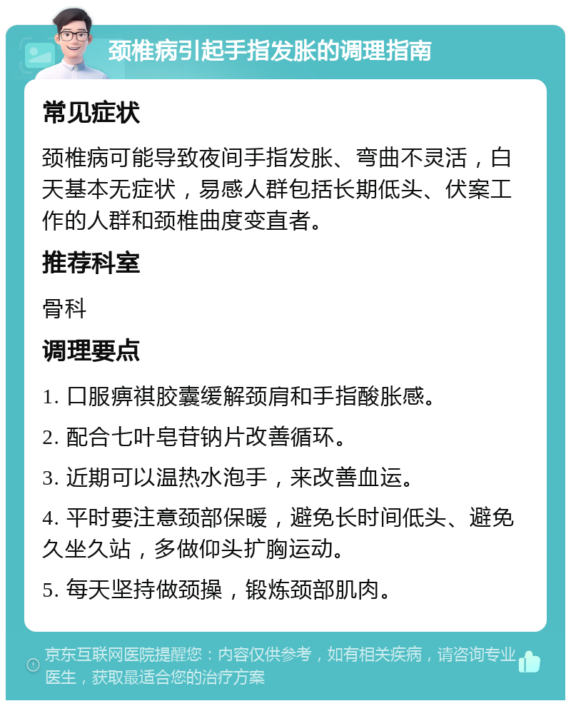 颈椎病引起手指发胀的调理指南 常见症状 颈椎病可能导致夜间手指发胀、弯曲不灵活，白天基本无症状，易感人群包括长期低头、伏案工作的人群和颈椎曲度变直者。 推荐科室 骨科 调理要点 1. 口服痹祺胶囊缓解颈肩和手指酸胀感。 2. 配合七叶皂苷钠片改善循环。 3. 近期可以温热水泡手，来改善血运。 4. 平时要注意颈部保暖，避免长时间低头、避免久坐久站，多做仰头扩胸运动。 5. 每天坚持做颈操，锻炼颈部肌肉。