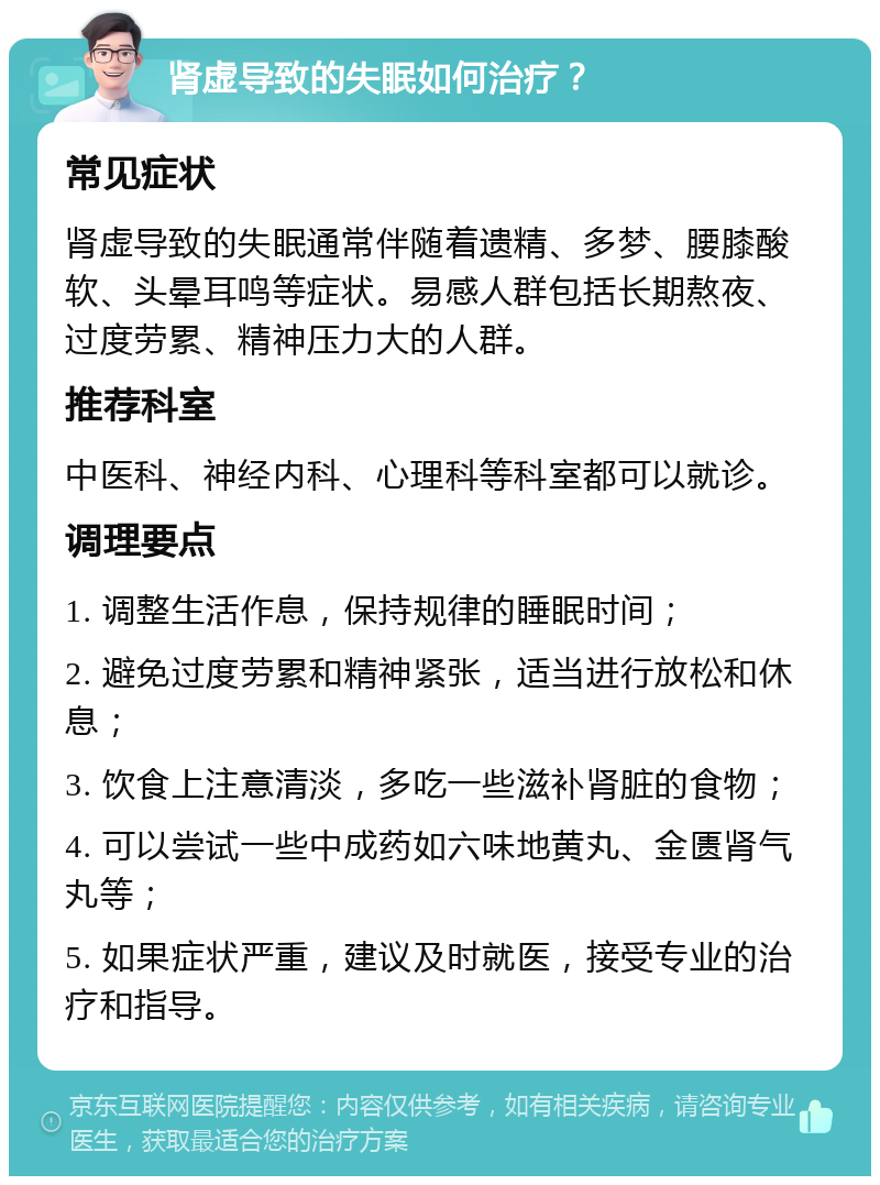 肾虚导致的失眠如何治疗？ 常见症状 肾虚导致的失眠通常伴随着遗精、多梦、腰膝酸软、头晕耳鸣等症状。易感人群包括长期熬夜、过度劳累、精神压力大的人群。 推荐科室 中医科、神经内科、心理科等科室都可以就诊。 调理要点 1. 调整生活作息，保持规律的睡眠时间； 2. 避免过度劳累和精神紧张，适当进行放松和休息； 3. 饮食上注意清淡，多吃一些滋补肾脏的食物； 4. 可以尝试一些中成药如六味地黄丸、金匮肾气丸等； 5. 如果症状严重，建议及时就医，接受专业的治疗和指导。