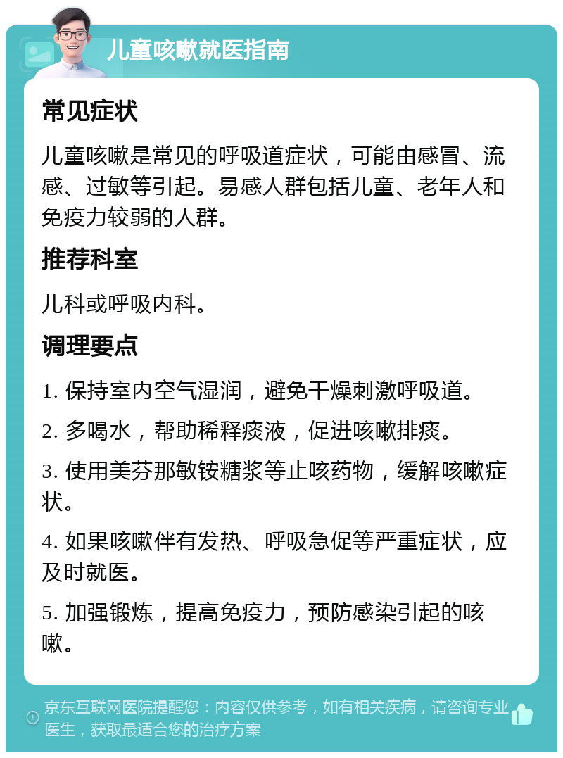 儿童咳嗽就医指南 常见症状 儿童咳嗽是常见的呼吸道症状，可能由感冒、流感、过敏等引起。易感人群包括儿童、老年人和免疫力较弱的人群。 推荐科室 儿科或呼吸内科。 调理要点 1. 保持室内空气湿润，避免干燥刺激呼吸道。 2. 多喝水，帮助稀释痰液，促进咳嗽排痰。 3. 使用美芬那敏铵糖浆等止咳药物，缓解咳嗽症状。 4. 如果咳嗽伴有发热、呼吸急促等严重症状，应及时就医。 5. 加强锻炼，提高免疫力，预防感染引起的咳嗽。