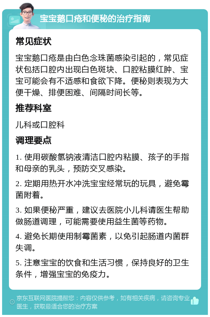 宝宝鹅口疮和便秘的治疗指南 常见症状 宝宝鹅口疮是由白色念珠菌感染引起的，常见症状包括口腔内出现白色斑块、口腔粘膜红肿、宝宝可能会有不适感和食欲下降。便秘则表现为大便干燥、排便困难、间隔时间长等。 推荐科室 儿科或口腔科 调理要点 1. 使用碳酸氢钠液清洁口腔内粘膜、孩子的手指和母亲的乳头，预防交叉感染。 2. 定期用热开水冲洗宝宝经常玩的玩具，避免霉菌附着。 3. 如果便秘严重，建议去医院小儿科请医生帮助做肠道调理，可能需要使用益生菌等药物。 4. 避免长期使用制霉菌素，以免引起肠道内菌群失调。 5. 注意宝宝的饮食和生活习惯，保持良好的卫生条件，增强宝宝的免疫力。