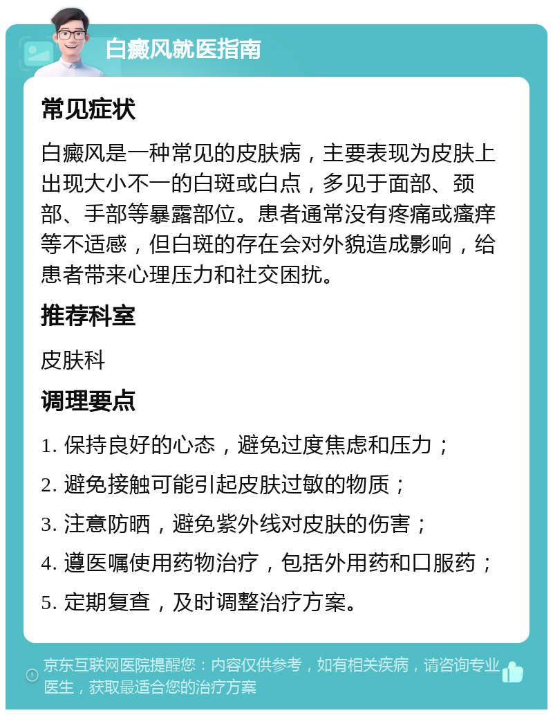 白癜风就医指南 常见症状 白癜风是一种常见的皮肤病，主要表现为皮肤上出现大小不一的白斑或白点，多见于面部、颈部、手部等暴露部位。患者通常没有疼痛或瘙痒等不适感，但白斑的存在会对外貌造成影响，给患者带来心理压力和社交困扰。 推荐科室 皮肤科 调理要点 1. 保持良好的心态，避免过度焦虑和压力； 2. 避免接触可能引起皮肤过敏的物质； 3. 注意防晒，避免紫外线对皮肤的伤害； 4. 遵医嘱使用药物治疗，包括外用药和口服药； 5. 定期复查，及时调整治疗方案。